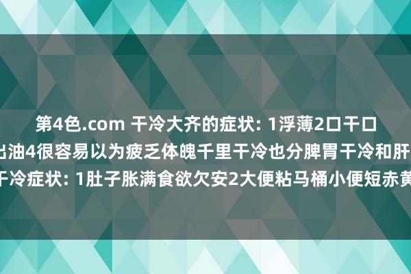 第4色.com 干冷大齐的症状: 1浮薄2口干口苦嘴里有滋味3脸部颠倒出油4很容易以为疲乏体魄千里干冷也分脾胃干冷和肝胆干冷脾胃干冷症状: 1肚子胀满食欲欠安2大便粘马桶小便短赤黄3皮肤发黄4舌苔发黄肝胆干冷症状...