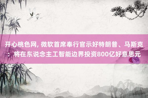 开心桃色网， 微软首席奉行官示好特朗普、马斯克：将在东说念主工智能边界投资800亿好意思元